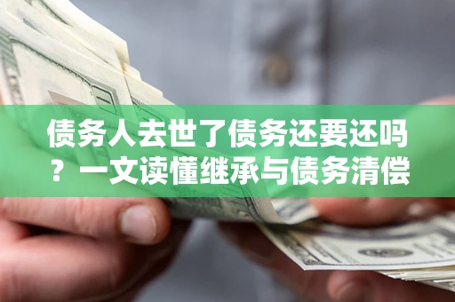 武汉债务人去世了债务还要还吗？一文读懂继承与债务清偿